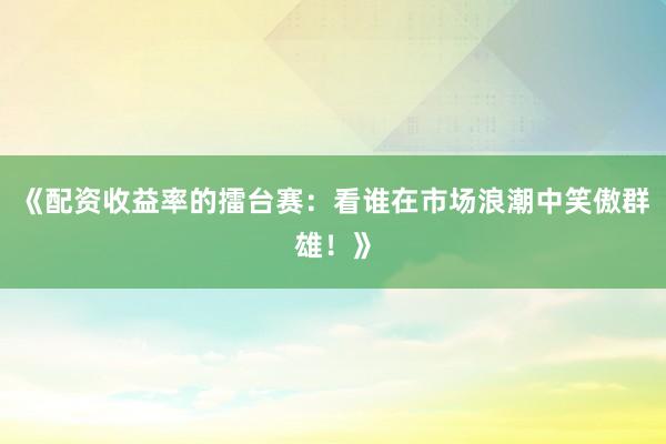《配资收益率的擂台赛：看谁在市场浪潮中笑傲群雄！》
