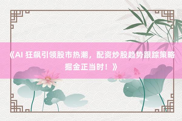 《AI 狂飙引领股市热潮，配资炒股趋势跟踪策略掘金正当时！》
