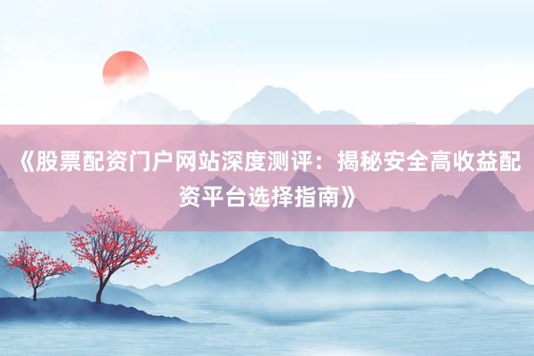 《股票配资门户网站深度测评：揭秘安全高收益配资平台选择指南》