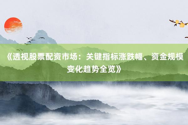 《透视股票配资市场：关键指标涨跌幅、资金规模变化趋势全览》