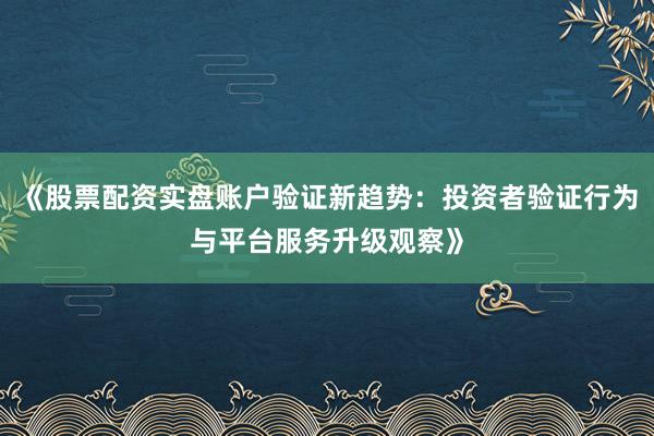 《股票配资实盘账户验证新趋势：投资者验证行为与平台服务升级观察》