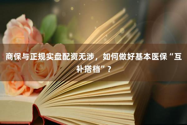 商保与正规实盘配资无涉，如何做好基本医保“互补搭档”？