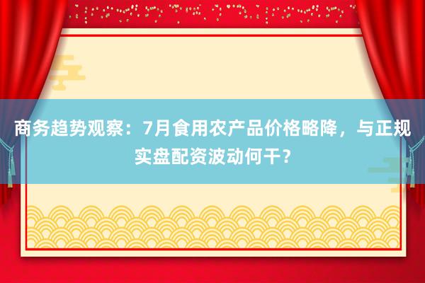 商务趋势观察：7月食用农产品价格略降，与正规实盘配资波动何干？