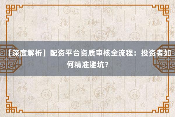 【深度解析】配资平台资质审核全流程：投资者如何精准避坑？