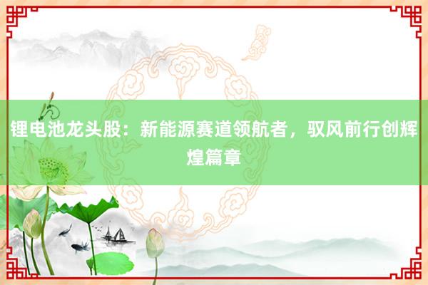锂电池龙头股：新能源赛道领航者，驭风前行创辉煌篇章