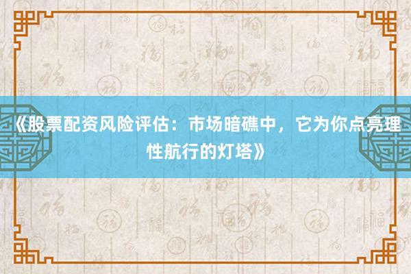 《股票配资风险评估：市场暗礁中，它为你点亮理性航行的灯塔》