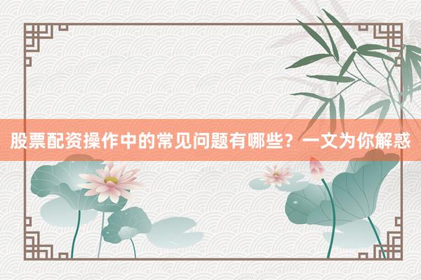 股票配资操作中的常见问题有哪些？一文为你解惑