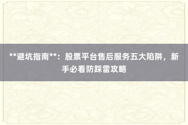 **避坑指南**：股票平台售后服务五大陷阱，新手必看防踩雷攻略