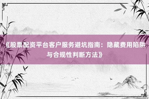 《股票配资平台客户服务避坑指南:隐藏费用陷阱与合规性判断方法》