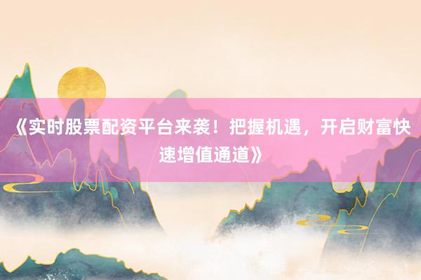 《实时股票配资平台来袭！把握机遇，开启财富快速增值通道》