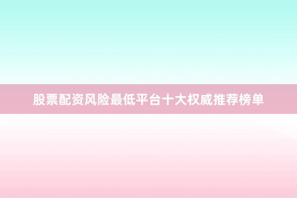 股票配资风险最低平台十大权威推荐榜单