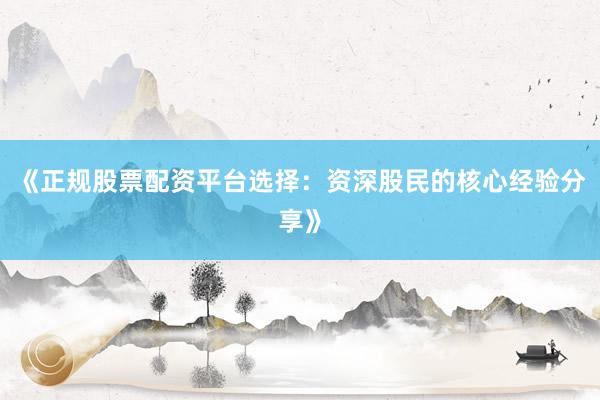 《正规股票配资平台选择：资深股民的核心经验分享》