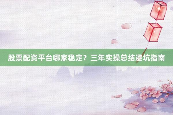 股票配资平台哪家稳定？三年实操总结避坑指南