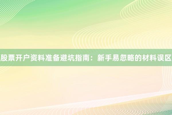 股票开户资料准备避坑指南：新手易忽略的材料误区