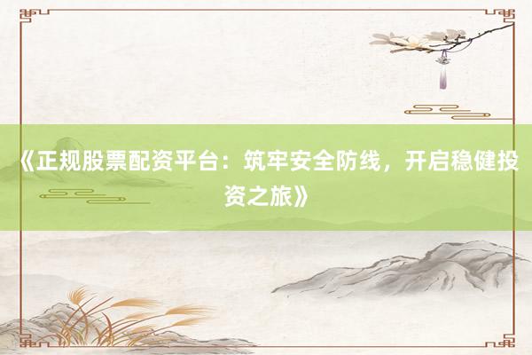 《正规股票配资平台：筑牢安全防线，开启稳健投资之旅》