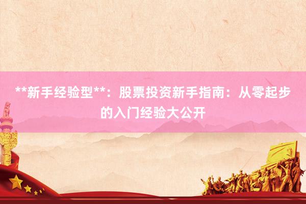 **新手经验型**：股票投资新手指南：从零起步的入门经验大公开