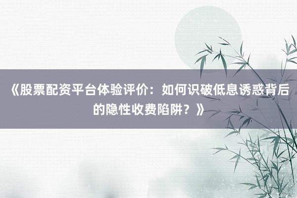 《股票配资平台体验评价：如何识破低息诱惑背后的隐性收费陷阱？》