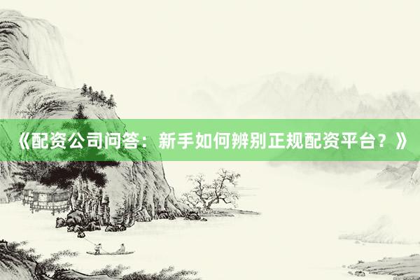 《配资公司问答：新手如何辨别正规配资平台？》