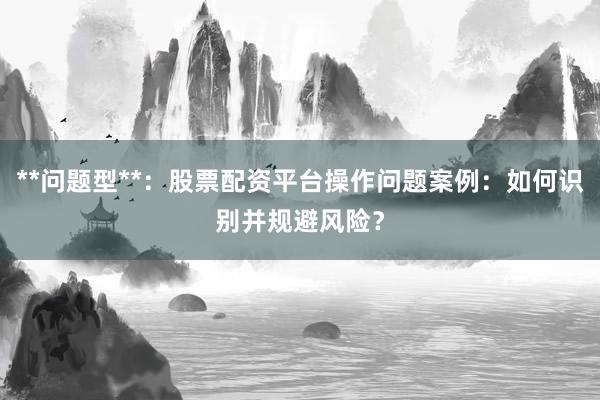 **问题型**：股票配资平台操作问题案例：如何识别并规避风险？