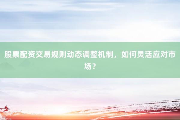股票配资交易规则动态调整机制，如何灵活应对市场？