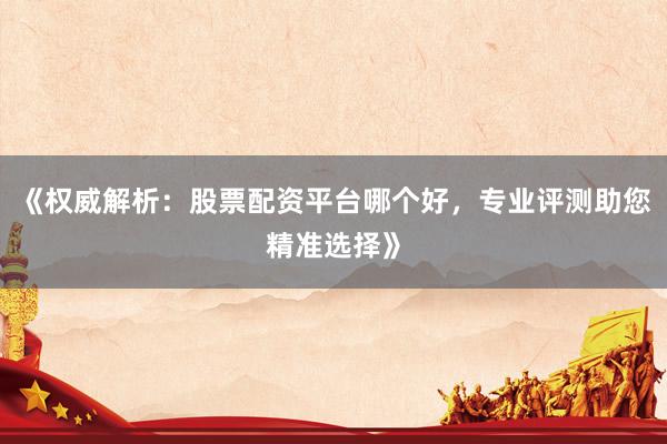 《权威解析：股票配资平台哪个好，专业评测助您精准选择》