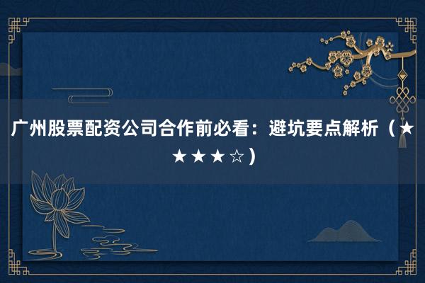 广州股票配资公司合作前必看：避坑要点解析（★★★★☆）