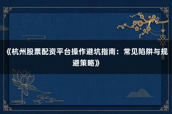 《杭州股票配资平台操作避坑指南：常见陷阱与规避策略》