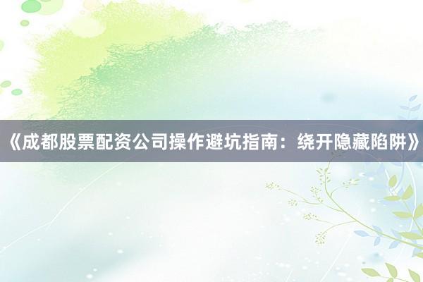 《成都股票配资公司操作避坑指南:绕开隐藏陷阱》