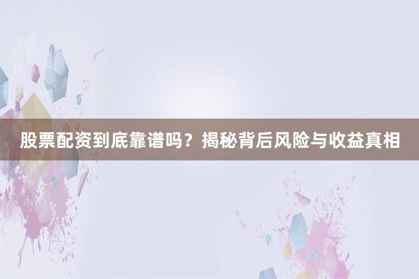 股票配资到底靠谱吗？揭秘背后风险与收益真相