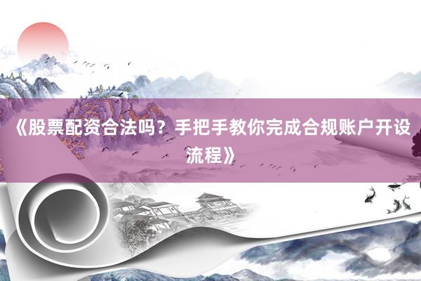 《股票配资合法吗？手把手教你完成合规账户开设流程》