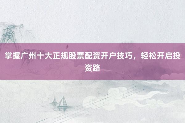 掌握广州十大正规股票配资开户技巧，轻松开启投资路