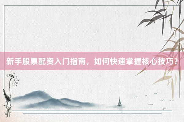 新手股票配资入门指南，如何快速掌握核心技巧？