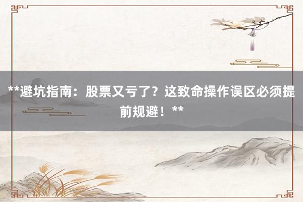 **避坑指南：股票又亏了？这致命操作误区必须提前规避！**