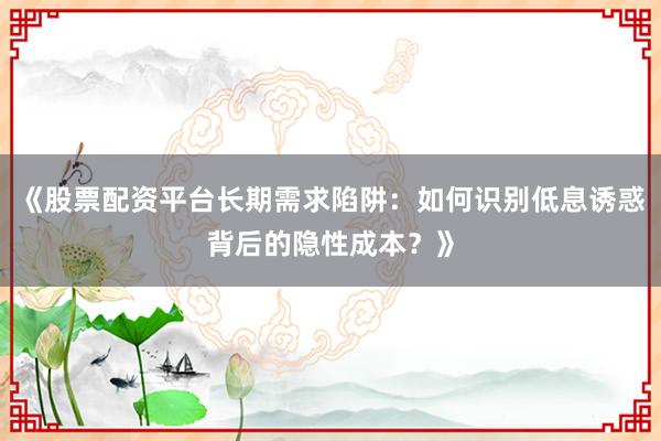 《股票配资平台长期需求陷阱:如何识别低息诱惑背后的隐性成本?》