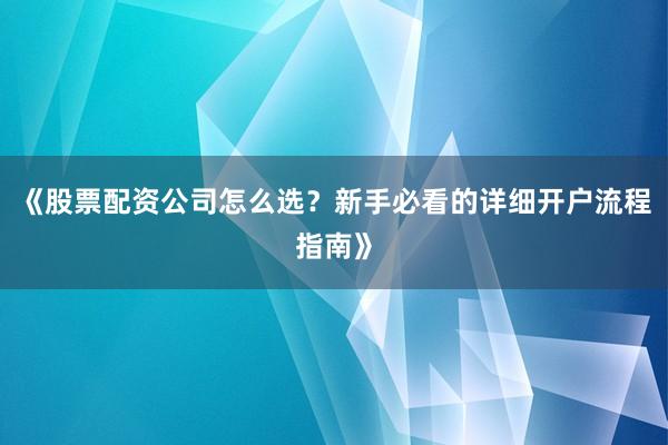 《股票配资公司怎么选？新手必看的详细开户流程指南》