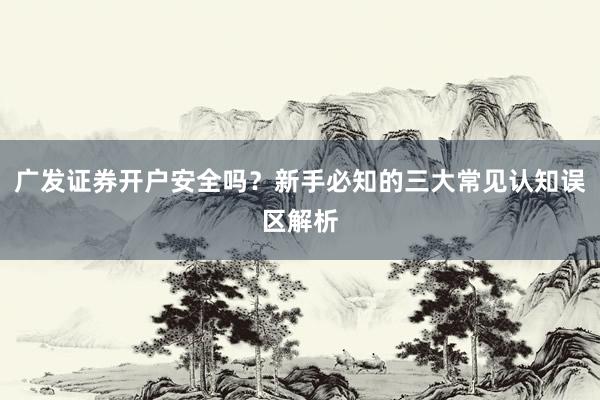 广发证券开户安全吗？新手必知的三大常见认知误区解析