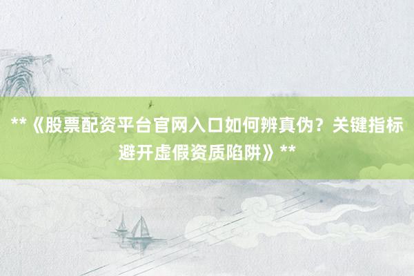 **《股票配资平台官网入口如何辨真伪？关键指标避开虚假资质陷阱》**