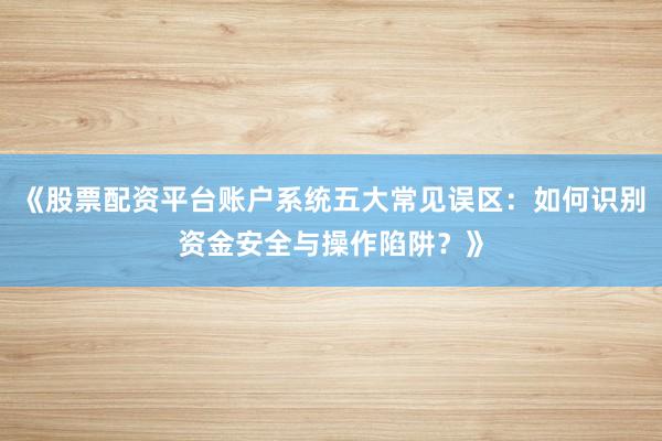 《股票配资平台账户系统五大常见误区：如何识别资金安全与操作陷阱？》