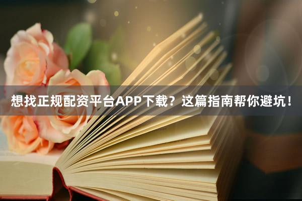 想找正规配资平台APP下载？这篇指南帮你避坑！