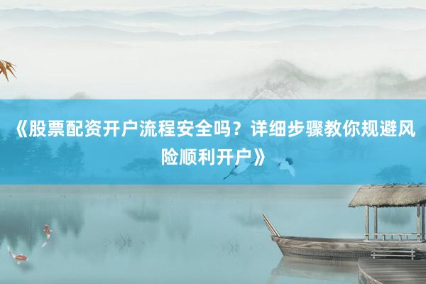 《股票配资开户流程安全吗？详细步骤教你规避风险顺利开户》