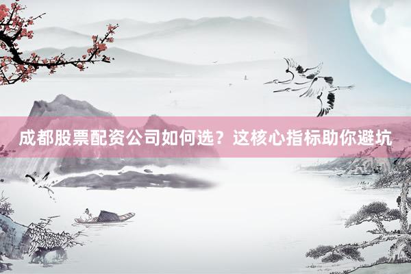 成都股票配资公司如何选？这核心指标助你避坑