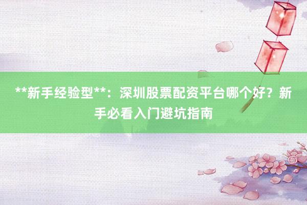 **新手经验型**：深圳股票配资平台哪个好？新手必看入门避坑指南