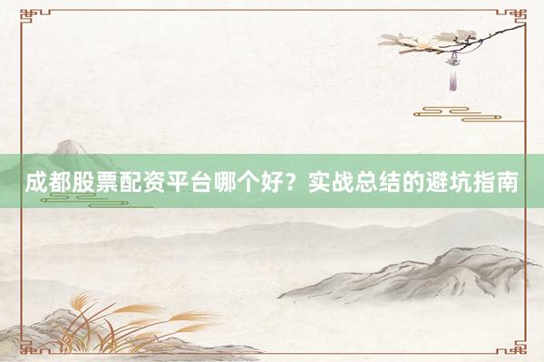 成都股票配资平台哪个好？实战总结的避坑指南