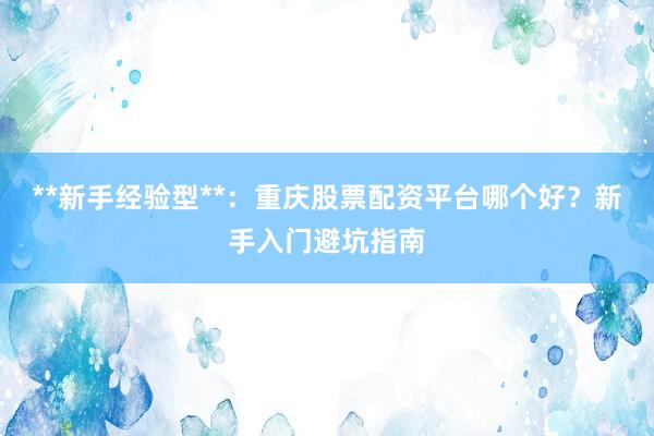 **新手经验型**：重庆股票配资平台哪个好？新手入门避坑指南