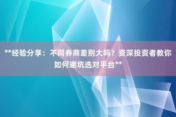 **经验分享：不同券商差别大吗？资深投资者教你如何避坑选对平台**