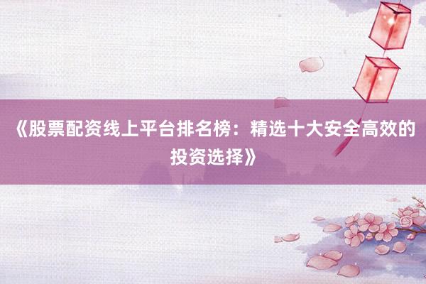 《股票配资线上平台排名榜：精选十大安全高效的投资选择》