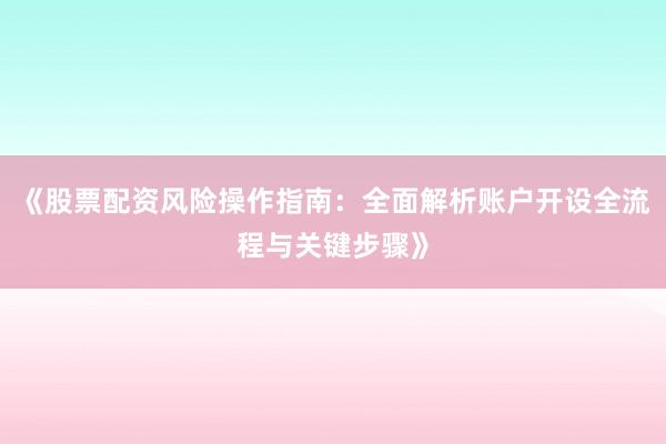 《股票配资风险操作指南：全面解析账户开设全流程与关键步骤》