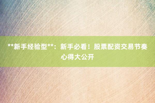**新手经验型**：新手必看！股票配资交易节奏心得大公开