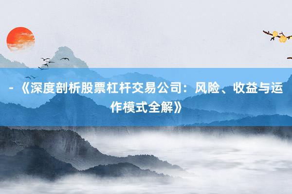 - 《深度剖析股票杠杆交易公司：风险、收益与运作模式全解》