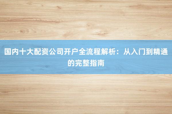 国内十大配资公司开户全流程解析：从入门到精通的完整指南